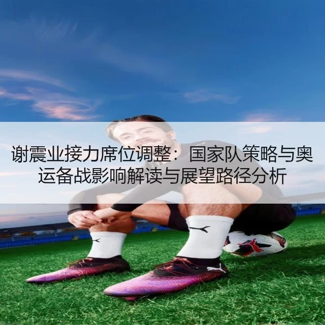 谢震业接力席位调整：国家队策略与奥运备战影响解读与展望路径分析（9game）